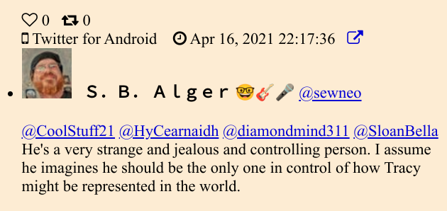 Twitter: S. B. Alger ♡0 0 170 Twitter for Android Apr 16, 2021 22:17:36 S. B. Alger @sewneo @CoolStuff21 @HyCearnaidh @diamondmind311 @SloanBella He's a very strange and jealous and controlling person. I assume he imagines he should be the only one in control of how Tracy might be represented in the world.